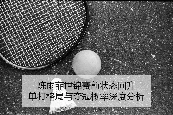陈雨菲世锦赛前状态回升 单打格局与夺冠概率深度分析