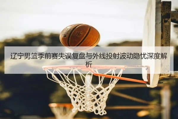 辽宁男篮季前赛失误复盘与外线投射波动隐忧深度解析